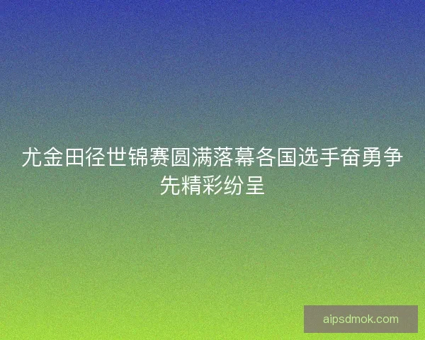 尤金田径世锦赛圆满落幕各国选手奋勇争先精彩纷呈