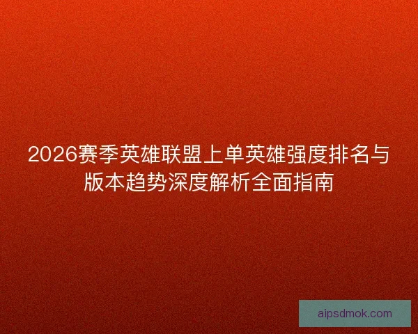 2026赛季英雄联盟上单英雄强度排名与版本趋势深度解析全面指南
