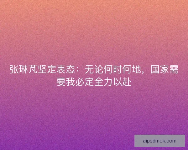 张琳芃坚定表态：无论何时何地，国家需要我必定全力以赴