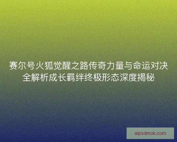 赛尔号火狐觉醒之路传奇力量与命运对决全解析成长羁绊终极形态深度揭秘