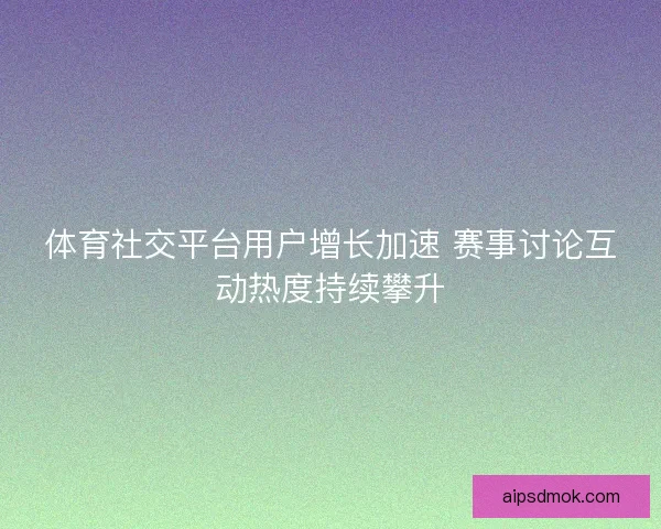 体育社交平台用户增长加速 赛事讨论互动热度持续攀升