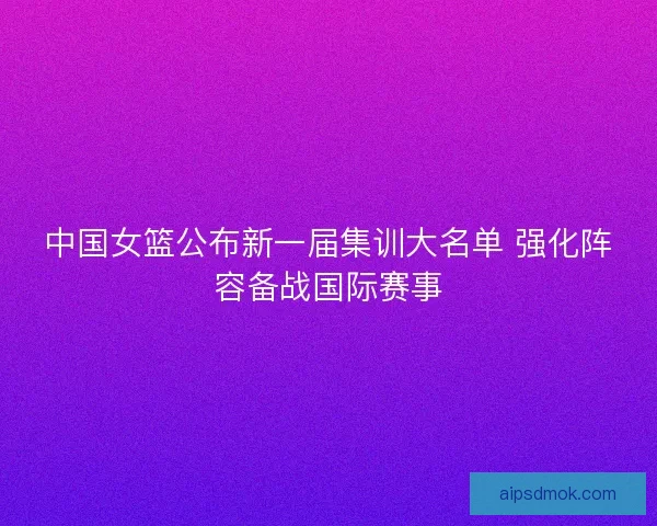 中国女篮公布新一届集训大名单 强化阵容备战国际赛事