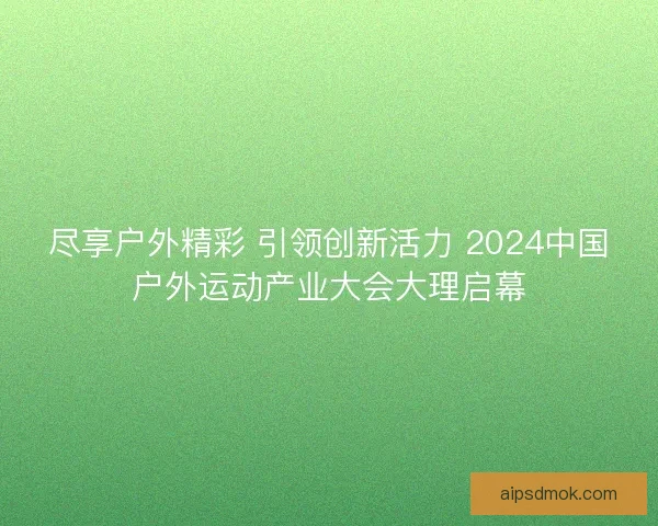 尽享户外精彩 引领创新活力 2024中国户外运动产业大会大理启幕