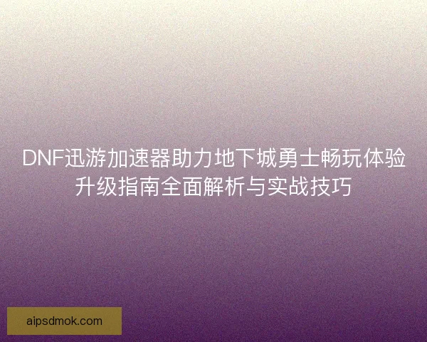 DNF迅游加速器助力地下城勇士畅玩体验升级指南全面解析与实战技巧