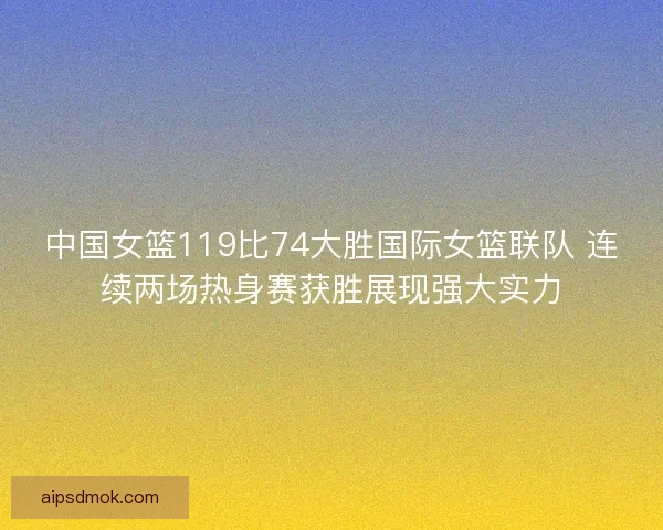 中国女篮119比74大胜国际女篮联队 连续两场热身赛获胜展现强大实力