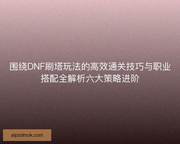 围绕DNF刷塔玩法的高效通关技巧与职业搭配全解析六大策略进阶