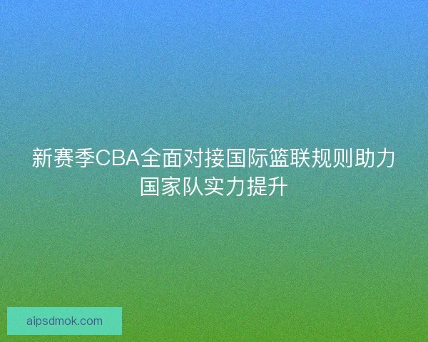 新赛季CBA全面对接国际篮联规则助力国家队实力提升