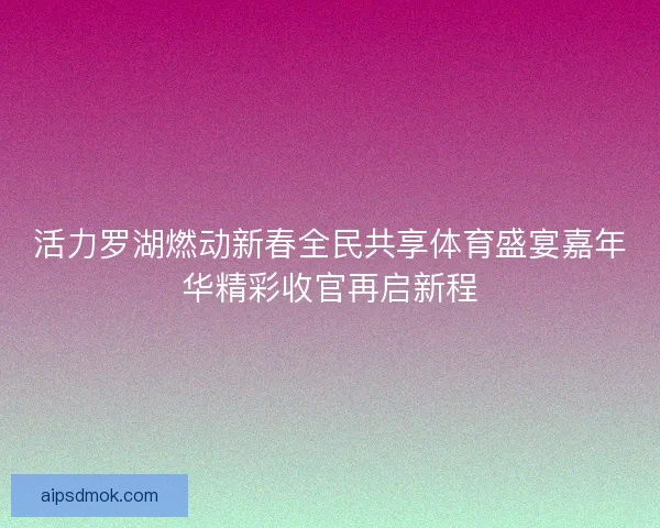 活力罗湖燃动新春全民共享体育盛宴嘉年华精彩收官再启新程