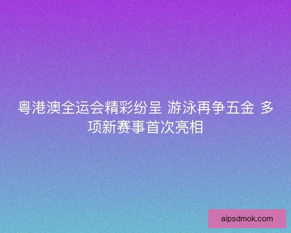 粤港澳全运会精彩纷呈 游泳再争五金 多项新赛事首次亮相
