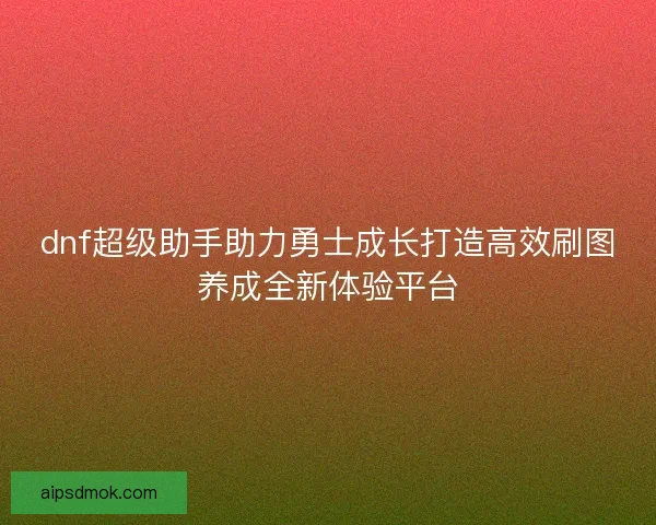dnf超级助手助力勇士成长打造高效刷图养成全新体验平台