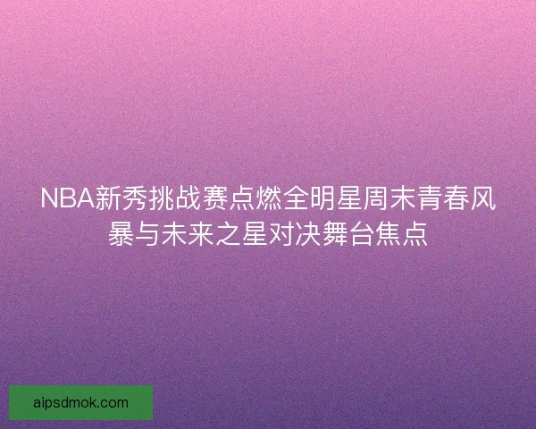 NBA新秀挑战赛点燃全明星周末青春风暴与未来之星对决舞台焦点