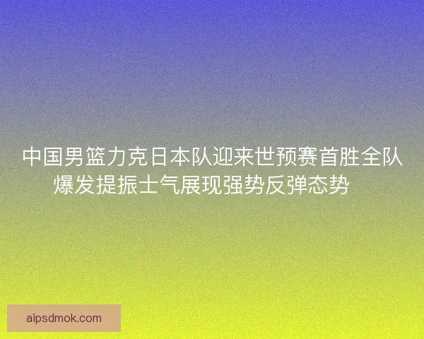 中国男篮力克日本队迎来世预赛首胜全队爆发提振士气展现强势反弹态势🏀