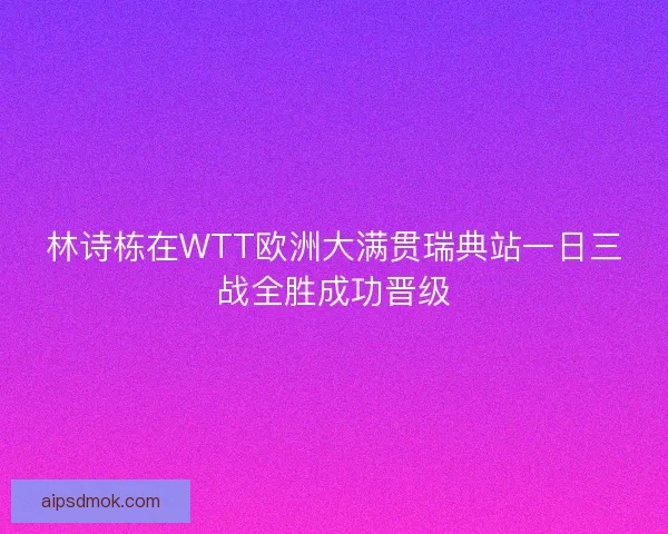 林诗栋在WTT欧洲大满贯瑞典站一日三战全胜成功晋级