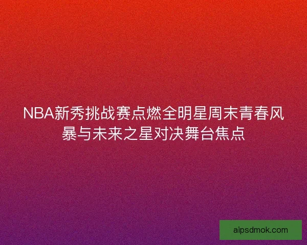 NBA新秀挑战赛点燃全明星周末青春风暴与未来之星对决舞台焦点