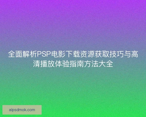 全面解析PSP电影下载资源获取技巧与高清播放体验指南方法大全