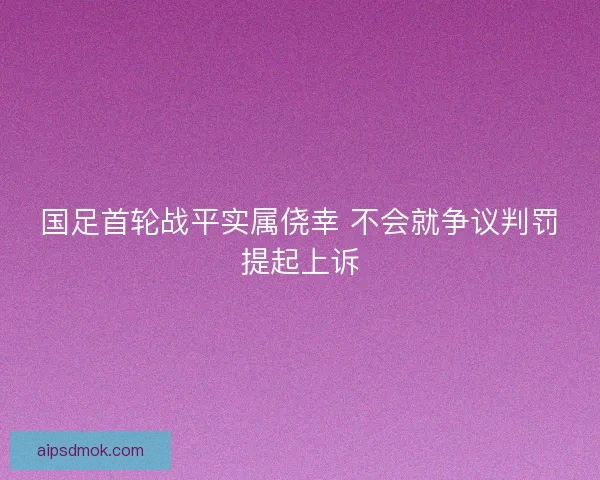 国足首轮战平实属侥幸 不会就争议判罚提起上诉